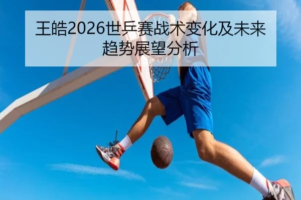王皓2026世乒赛战术变化及未来趋势展望分析